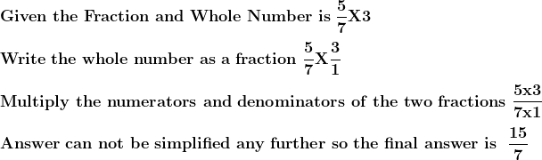 \\\mathbf{Given\ the\ Fraction\ and\ Whole\ Number\ is\ \frac{5}{7}X3} \\ \\\mathbf{Write\ the\ whole\ number\ as\ a\ fraction\ \frac{5}{7}X\frac{3}{1}} \\ \\\mathbf{Multiply\ the\ numerators\ and\ denominators\ of\ the\ two\ fractions\ \frac{5 x 3}{7 x 1}} \\ \\\mathbf{Answer\ can\ not\ be\ simplified\ any\ further\ so\ the\ final\ answer\ is\ \ \frac{15}{7}}